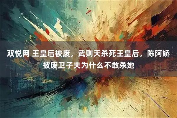 双悦网 王皇后被废，武则天杀死王皇后，陈阿娇被废卫子夫为什么不敢杀她