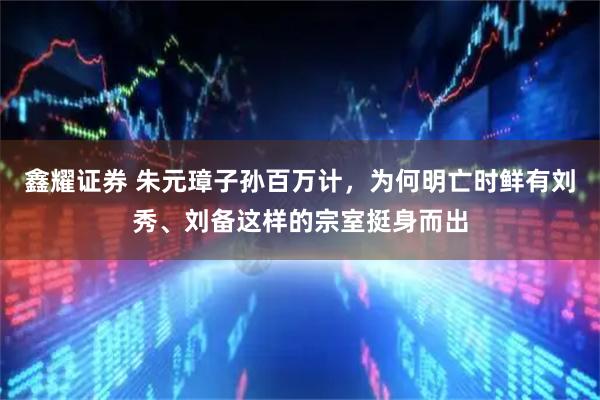 鑫耀证券 朱元璋子孙百万计，为何明亡时鲜有刘秀、刘备这样的宗室挺身而出