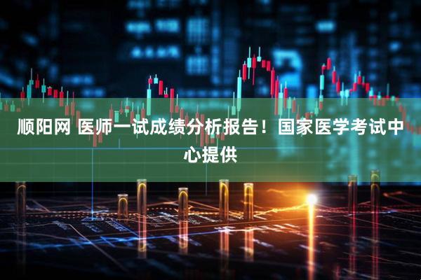 顺阳网 医师一试成绩分析报告！国家医学考试中心提供