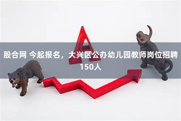 股合网 今起报名，大兴区公办幼儿园教师岗位招聘150人