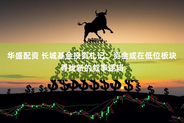 华盛配资 长城基金投资札记：资金或在低位板块寻找新的叙事逻辑