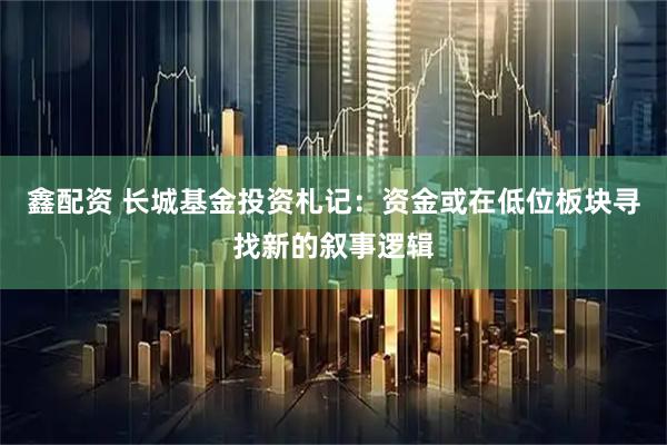 鑫配资 长城基金投资札记：资金或在低位板块寻找新的叙事逻辑