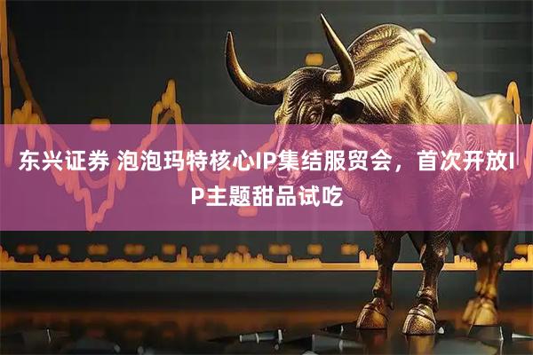东兴证券 泡泡玛特核心IP集结服贸会，首次开放IP主题甜品试吃