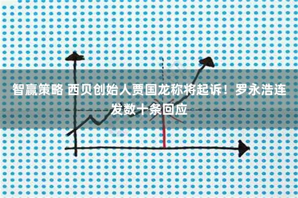 智赢策略 西贝创始人贾国龙称将起诉！罗永浩连发数十条回应