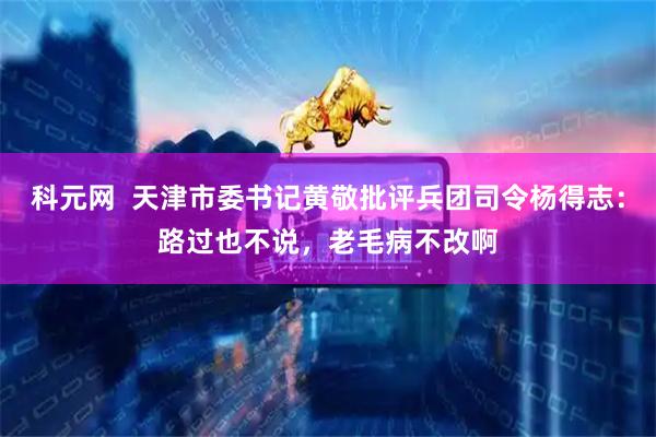 科元网  天津市委书记黄敬批评兵团司令杨得志：路过也不说，老毛病不改啊