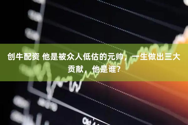 创牛配资 他是被众人低估的元帅，一生做出三大贡献，他是谁？
