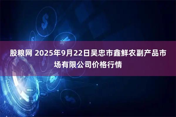股粮网 2025年9月22日吴忠市鑫鲜农副产品市场有限公司价格行情