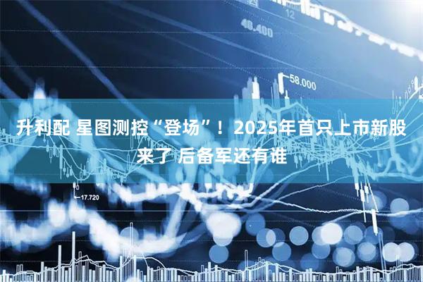 升利配 星图测控“登场”！2025年首只上市新股来了 后备军还有谁