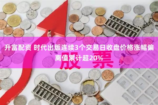 升富配资 时代出版连续3个交易日收盘价格涨幅偏离值累计超20%