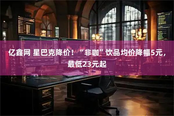 亿鑫网 星巴克降价！“非咖”饮品均价降幅5元，最低23元起