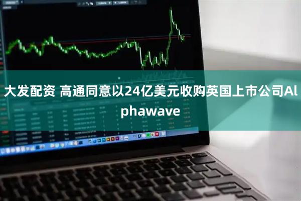 大发配资 高通同意以24亿美元收购英国上市公司Alphawave