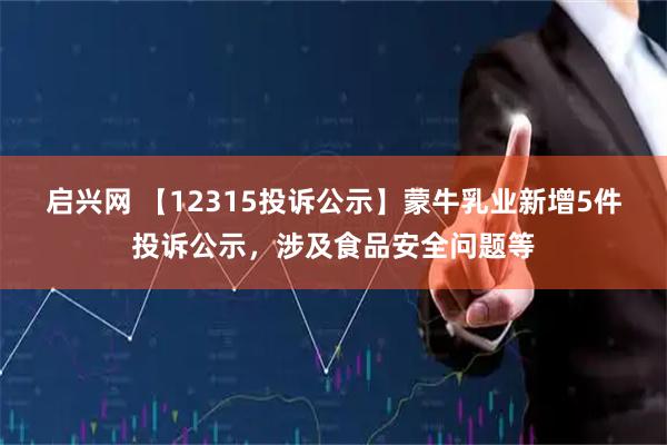 启兴网 【12315投诉公示】蒙牛乳业新增5件投诉公示，涉及食品安全问题等