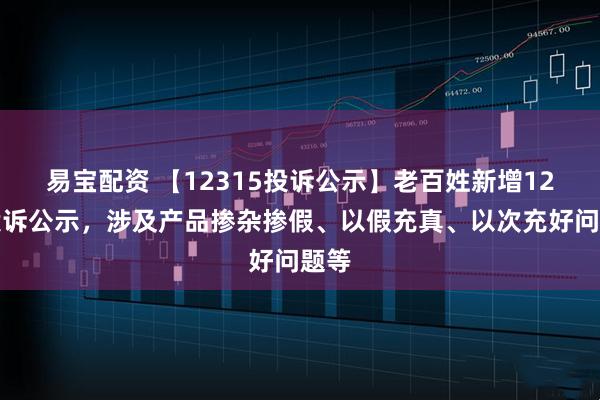 易宝配资 【12315投诉公示】老百姓新增12件投诉公示，涉及产品掺杂掺假、以假充真、以次充好问题等