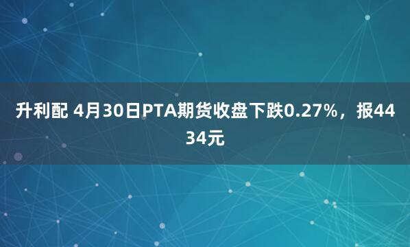 升利配 4月30日PTA期货收盘下跌0.27%，报4434元