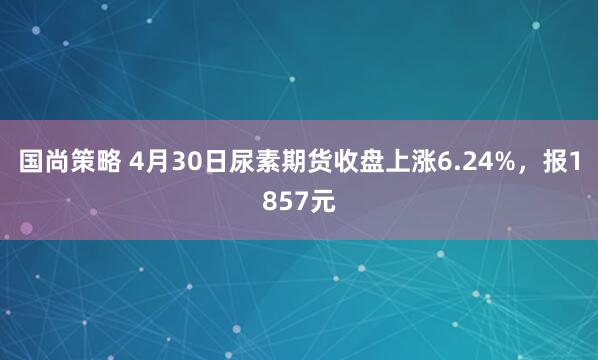 国尚策略 4月30日尿素期货收盘上涨6.24%，报1857元