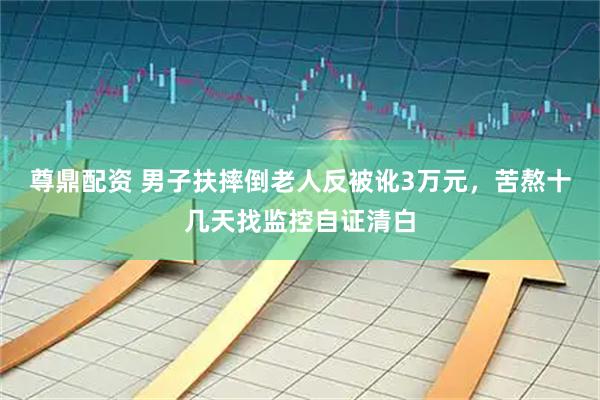 尊鼎配资 男子扶摔倒老人反被讹3万元，苦熬十几天找监控自证清白