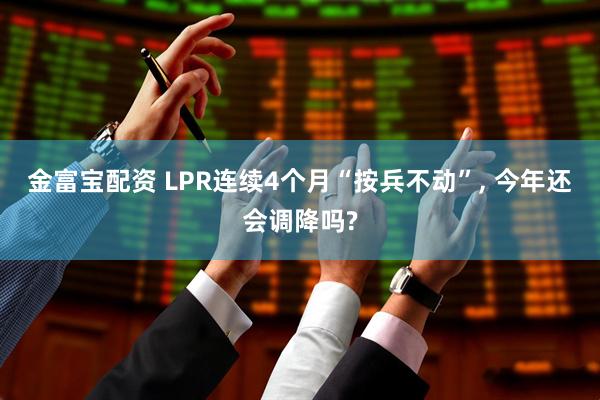 金富宝配资 LPR连续4个月“按兵不动”, 今年还会调降吗?