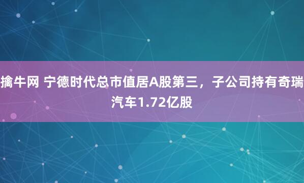 擒牛网 宁德时代总市值居A股第三，子公司持有奇瑞汽车1.72亿股