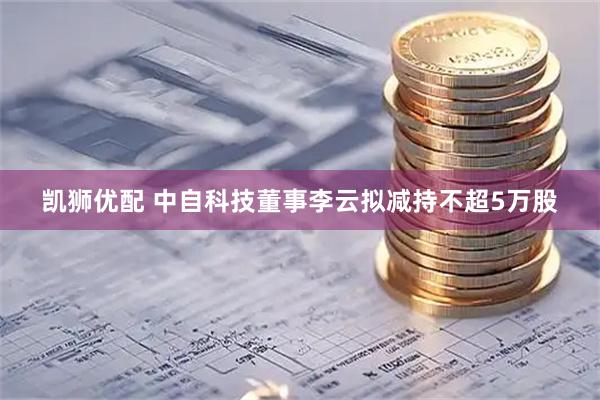 凯狮优配 中自科技董事李云拟减持不超5万股