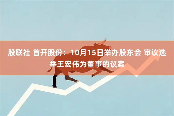股联社 首开股份：10月15日举办股东会 审议选举王宏伟为董事的议案