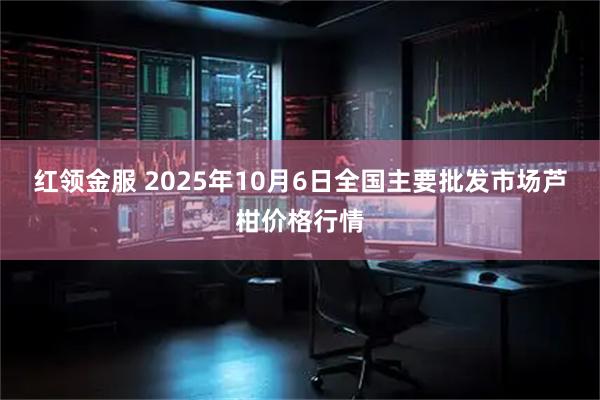 红领金服 2025年10月6日全国主要批发市场芦柑价格行情