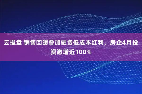 云操盘 销售回暖叠加融资低成本红利，房企4月投资激增近100%