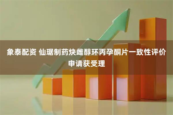 象泰配资 仙琚制药炔雌醇环丙孕酮片一致性评价申请获受理