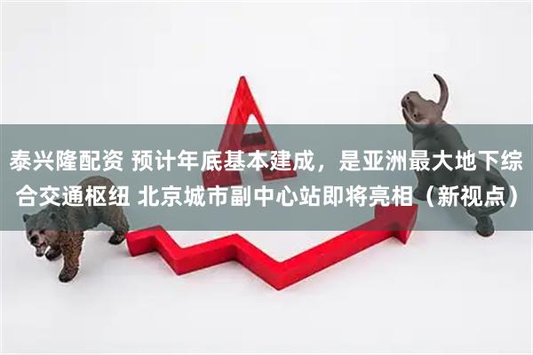泰兴隆配资 预计年底基本建成，是亚洲最大地下综合交通枢纽 北京城市副中心站即将亮相（新视点）