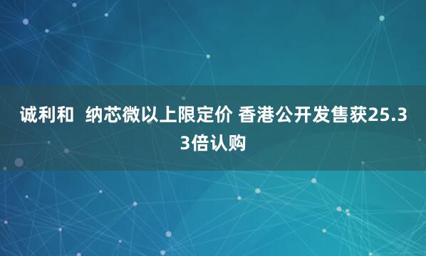 诚利和  纳芯微以上限定价 香港公开发售获25.33倍认购