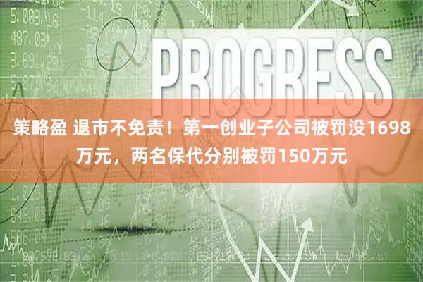 策略盈 退市不免责！第一创业子公司被罚没1698万元，两名保代分别被罚150万元
