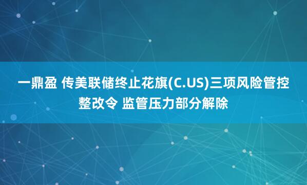 一鼎盈 传美联储终止花旗(C.US)三项风险管控整改令 监管压力部分解除