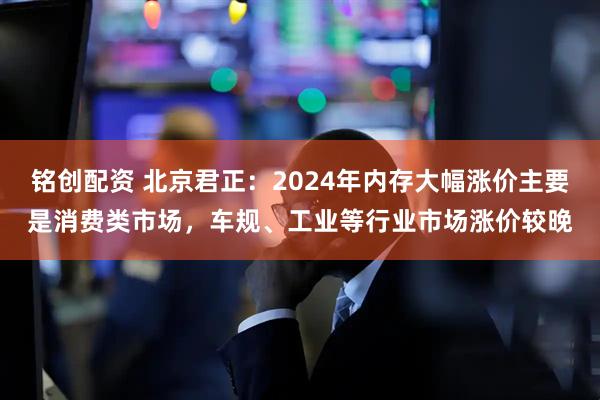 铭创配资 北京君正：2024年内存大幅涨价主要是消费类市场，车规、工业等行业市场涨价较晚