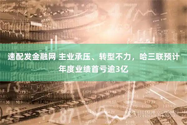 速配发金融网 主业承压、转型不力，哈三联预计年度业绩首亏逾3亿
