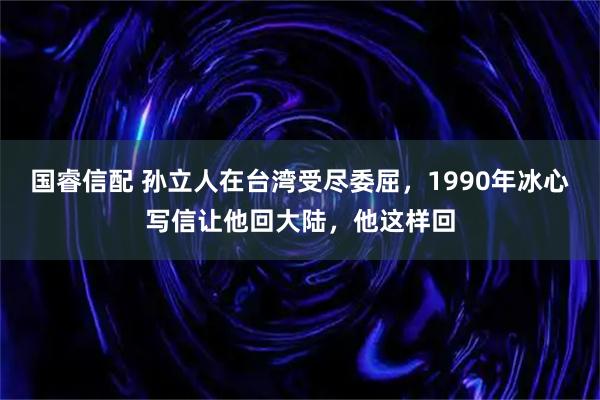 国睿信配 孙立人在台湾受尽委屈，1990年冰心写信让他回大陆，他这样回