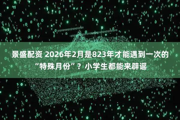 景盛配资 2026年2月是823年才能遇到一次的“特殊月份”？小学生都能来辟谣