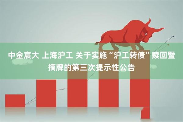 中金宸大 上海沪工 关于实施“沪工转债”赎回暨摘牌的第三次提示性公告