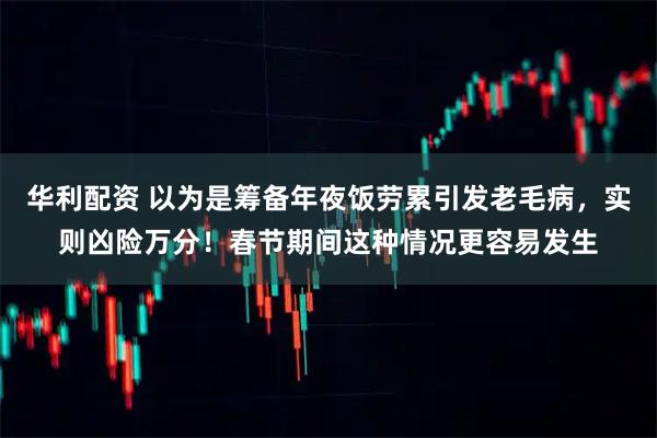 华利配资 以为是筹备年夜饭劳累引发老毛病，实则凶险万分！春节期间这种情况更容易发生