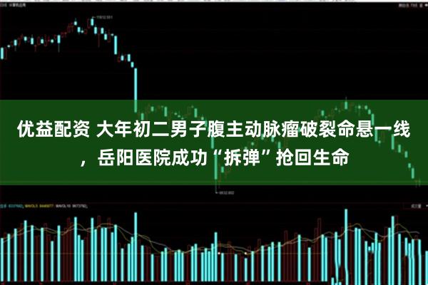 优益配资 大年初二男子腹主动脉瘤破裂命悬一线,岳阳医院成功“拆弹”抢回生命