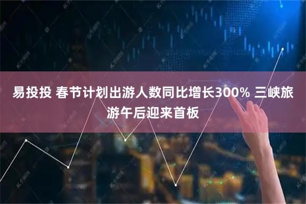 易投投 春节计划出游人数同比增长300% 三峡旅游午后迎来首板