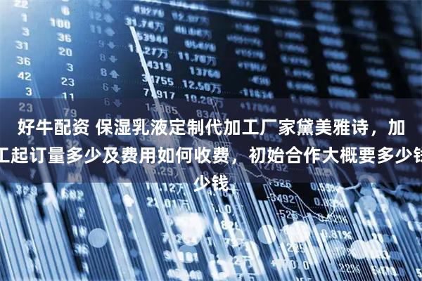 好牛配资 保湿乳液定制代加工厂家黛美雅诗，加工起订量多少及费用如何收费，初始合作大概要多少钱