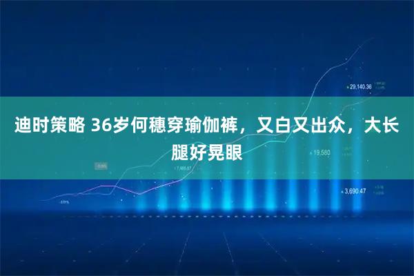 迪时策略 36岁何穗穿瑜伽裤,又白又出众,大长腿好晃眼