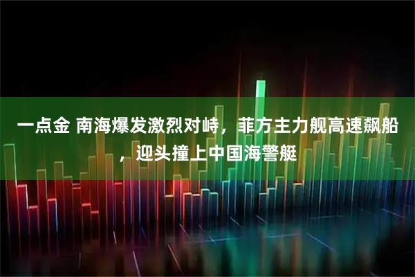 一点金 南海爆发激烈对峙,菲方主力舰高速飙船,迎头撞上中国海警艇