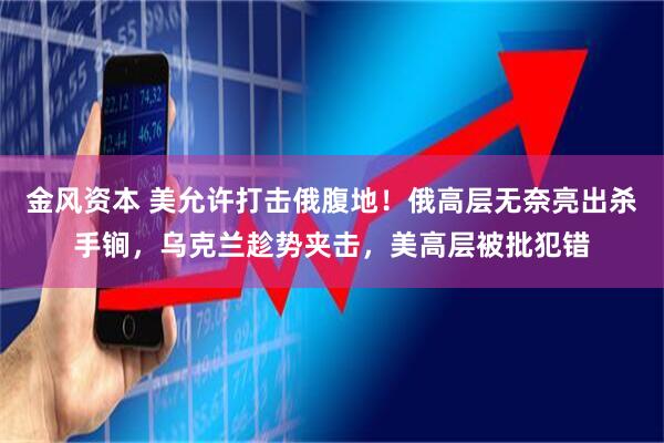 金风资本 美允许打击俄腹地!俄高层无奈亮出杀手锏,乌克兰趁势夹击,美高层被批犯错