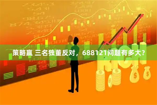 策略赢 三名独董反对，688121问题有多大？