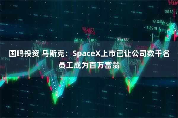 国鸣投资 马斯克:SpaceX上市已让公司数千名员工成为百万富翁